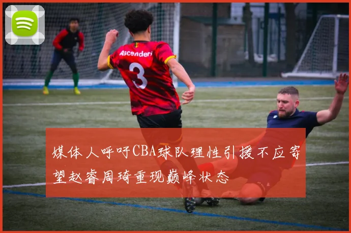 媒体人呼吁CBA球队理性引援不应寄望赵睿周琦重现巅峰状态