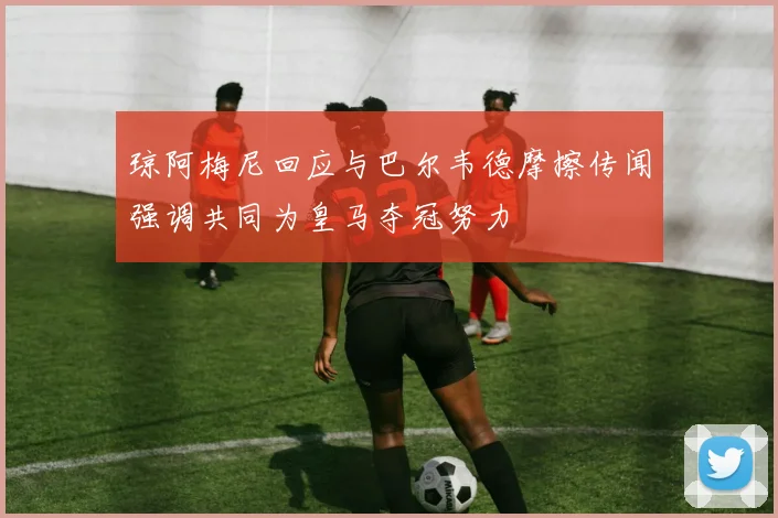 琼阿梅尼回应与巴尔韦德摩擦传闻强调共同为皇马夺冠努力