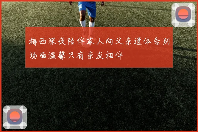 梅西深夜陪伴家人向父亲遗体告别场面温馨只有亲友相伴