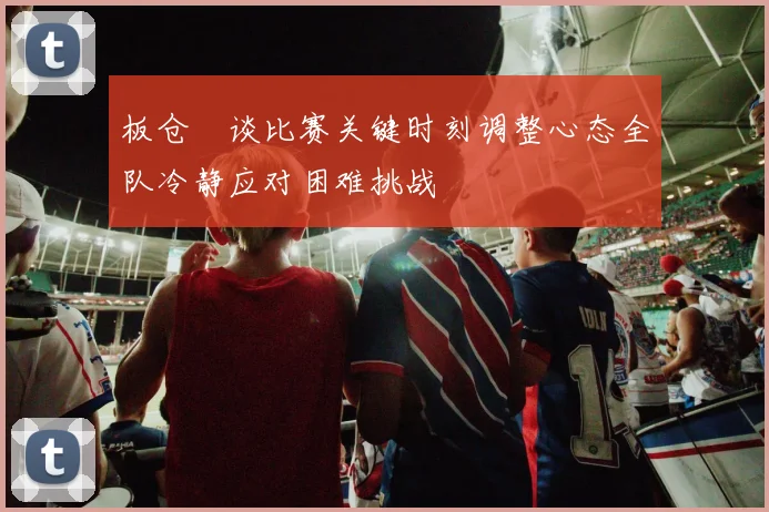 板仓滉谈比赛关键时刻调整心态全队冷静应对困难挑战