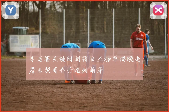 季后赛关键时刻得分王榜单揭晓老詹东契奇乔丹名列前茅