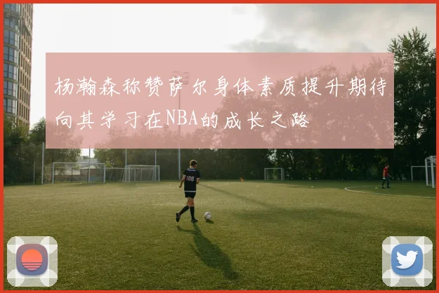 杨瀚森称赞萨尔身体素质提升期待向其学习在NBA的成长之路