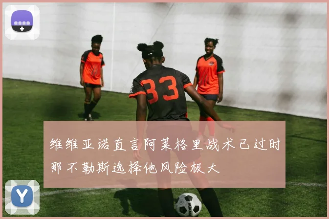 维维亚诺直言阿莱格里战术已过时那不勒斯选择他风险极大