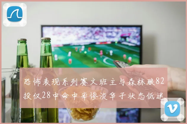 恐怖表现系列赛文班主与森林狼82投仅28中命中率惨淡华子状态低迷仅10投3中