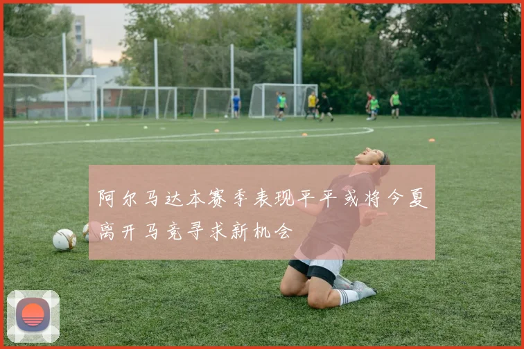 阿尔马达本赛季表现平平或将今夏离开马竞寻求新机会