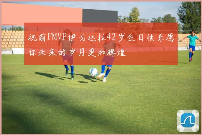 祝前FMVP伊戈达拉42岁生日快乐愿你未来的岁月更加辉煌