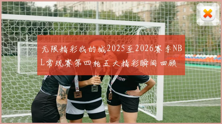 无限精彩我的城2025至2026赛季NBL常规赛第四轮五大精彩瞬间回顾