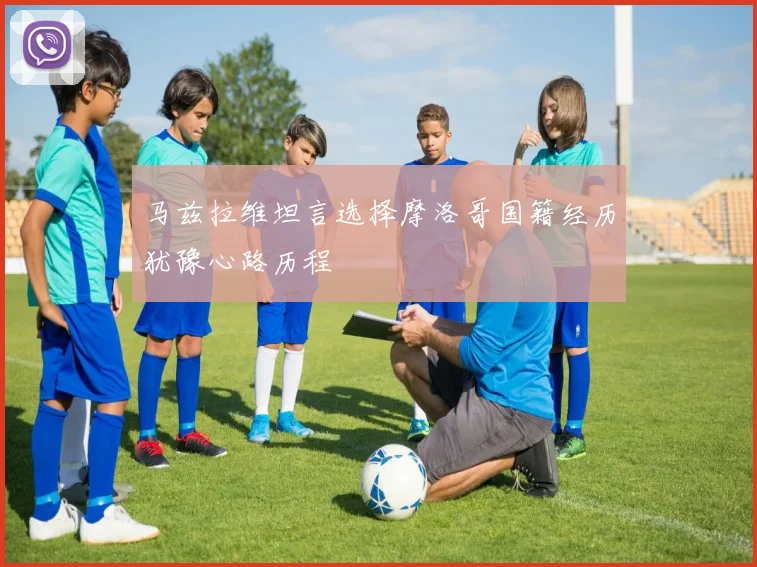 马兹拉维坦言选择摩洛哥国籍经历犹豫心路历程
