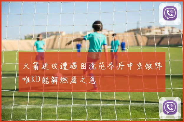 火箭进攻遭遇困境范乔丹申京缺阵唯KD能解燃眉之急