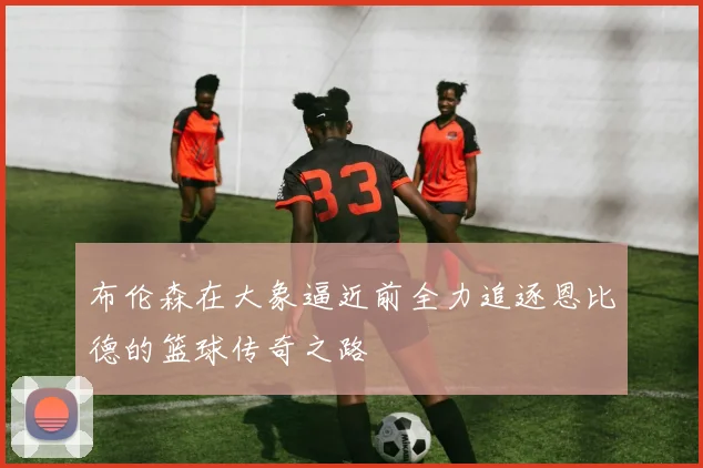 布伦森在大象逼近前全力追逐恩比德的篮球传奇之路