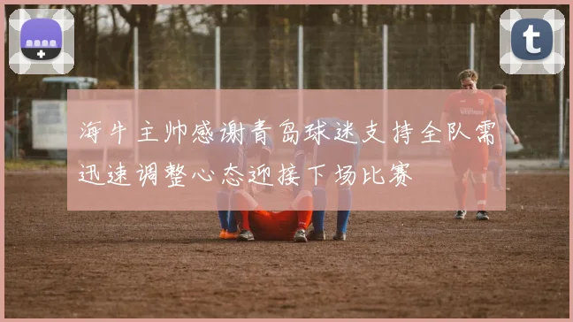 海牛主帅感谢青岛球迷支持全队需迅速调整心态迎接下场比赛