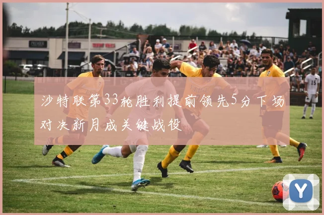 沙特联第33轮胜利提前领先5分下场对决新月成关键战役