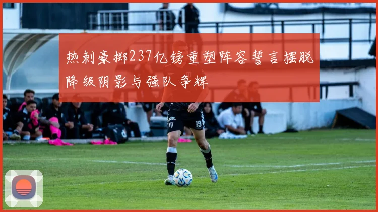 热刺豪掷237亿镑重塑阵容誓言摆脱降级阴影与强队争辉