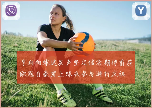 亨利向球迷发声坚定信念期待首座欧冠自豪穿上球衣参与游行庆祝
