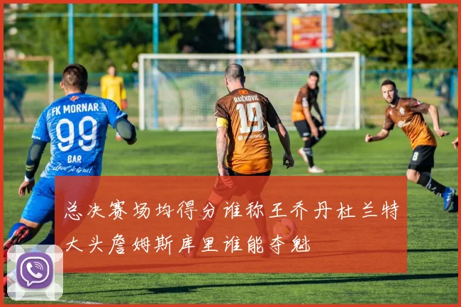 总决赛场均得分谁称王乔丹杜兰特大头詹姆斯库里谁能夺魁