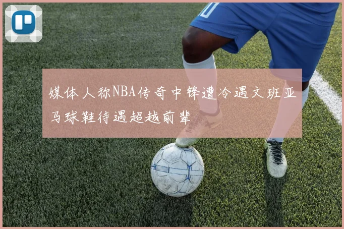 媒体人称NBA传奇中锋遭冷遇文班亚马球鞋待遇超越前辈
