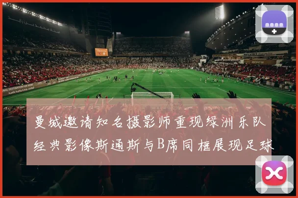 曼城邀请知名摄影师重现绿洲乐队经典影像斯通斯与B席同框展现足球魅力