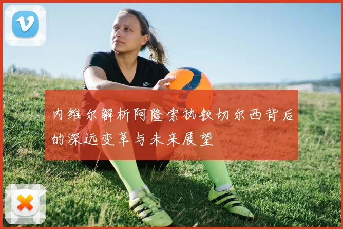 内维尔解析阿隆索执教切尔西背后的深远变革与未来展望