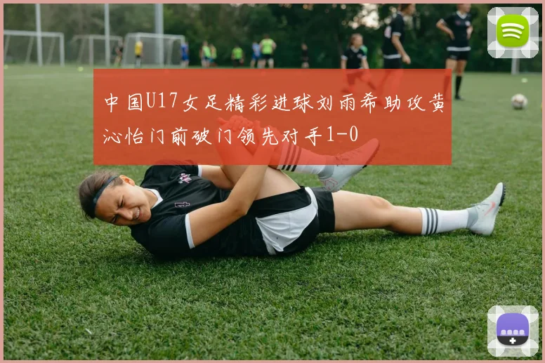 中国U17女足精彩进球刘雨希助攻黄沁怡门前破门领先对手1-0