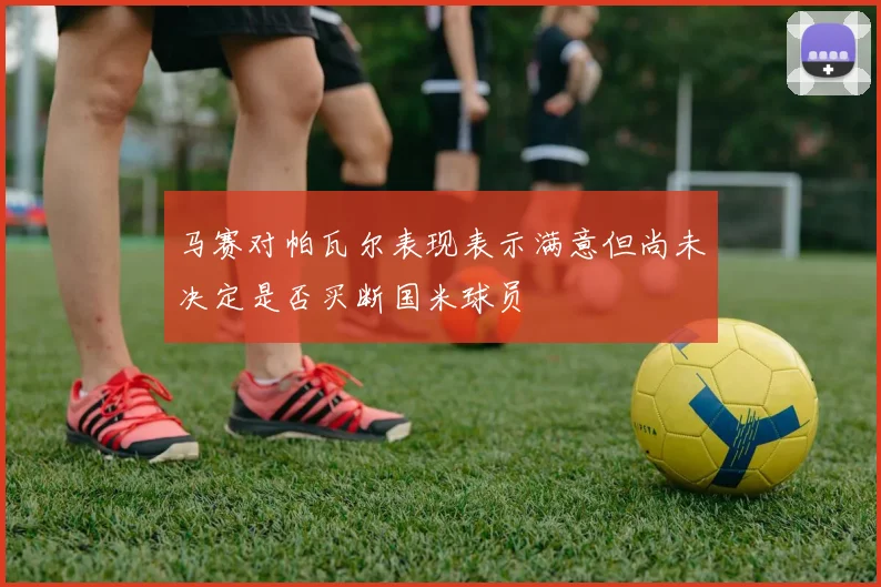 马赛对帕瓦尔表现表示满意但尚未决定是否买断国米球员