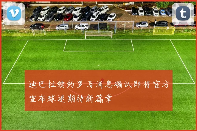 迪巴拉续约罗马消息确认即将官方宣布球迷期待新篇章