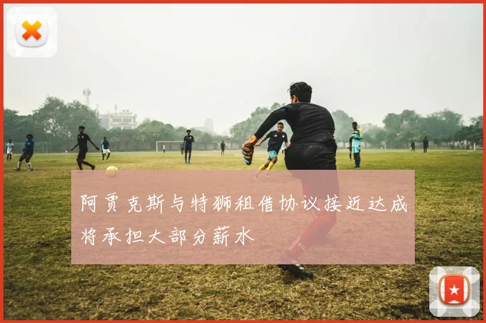 阿贾克斯与特狮租借协议接近达成将承担大部分薪水