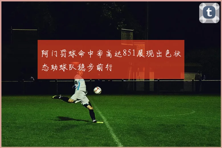 阿门罚球命中率高达851展现出色状态助球队稳步前行