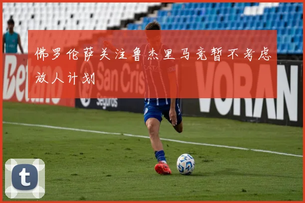 佛罗伦萨关注鲁杰里马竞暂不考虑放人计划