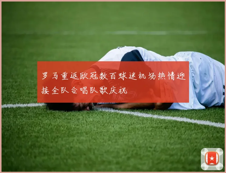 罗马重返欧冠数百球迷机场热情迎接全队合唱队歌庆祝